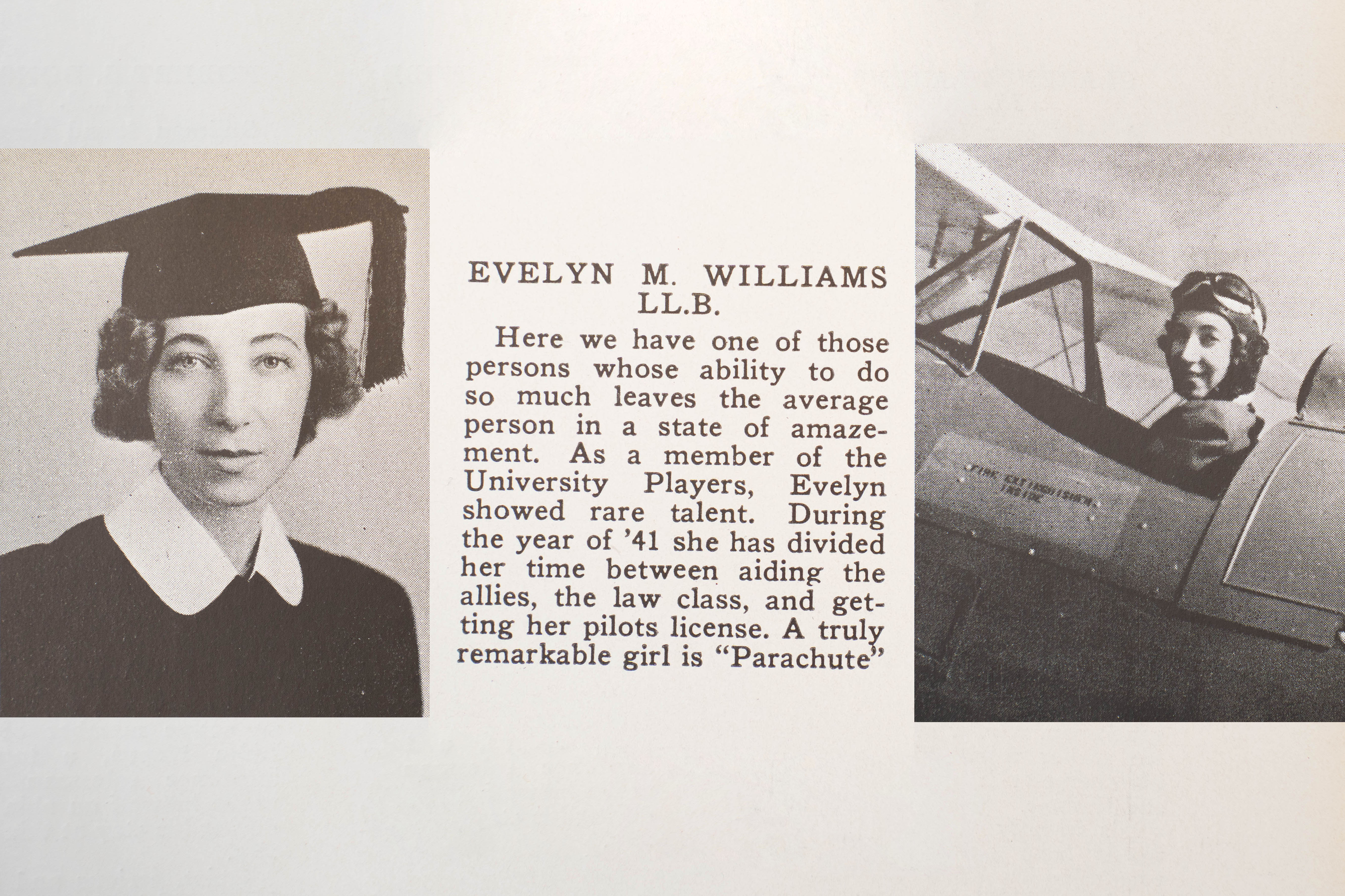 Two images, one of a woman and another of that same woman piloting a plane, book end a summary featured in the 1941 yearbook. It reads: Evelyn M. Williams, LL.B. Here we have one of those persons whose ability to do so much leaves the average person in a state of amazement. As a member of the University Players, Evelyn showed rare talent. During the year of '41 she has divided her time between aiding the allies, the law class, and getting her pilots license. A truly remarkable girl is "Parachute."